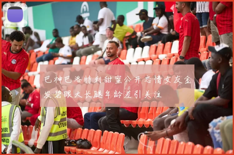 巴神巴洛特利甜蜜公开恋情女友金发碧眼大长腿年龄差引关注