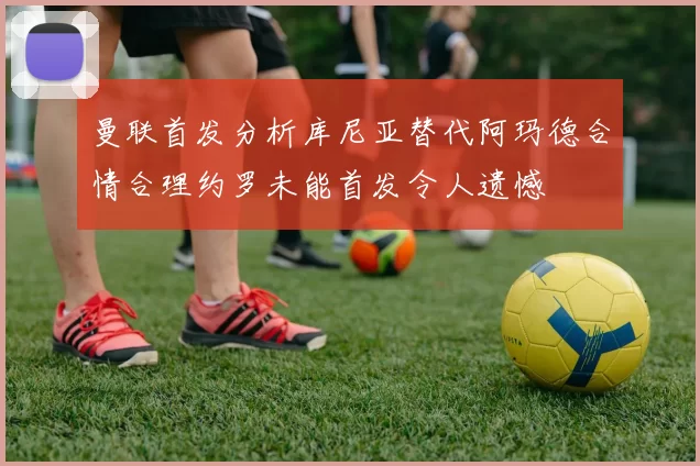 曼联首发分析库尼亚替代阿玛德合情合理约罗未能首发令人遗憾