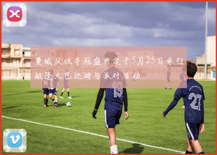曼城庆祝夺冠盛典定于5月25日举行敞篷大巴巡游与派对活动