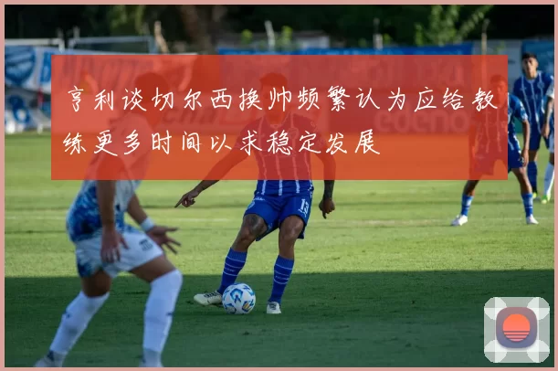 亨利谈切尔西换帅频繁认为应给教练更多时间以求稳定发展