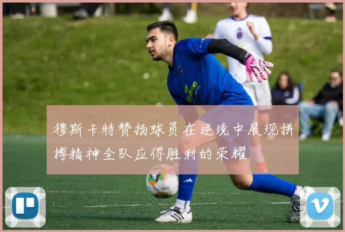 穆斯卡特赞扬球员在逆境中展现拼搏精神全队应得胜利的荣耀