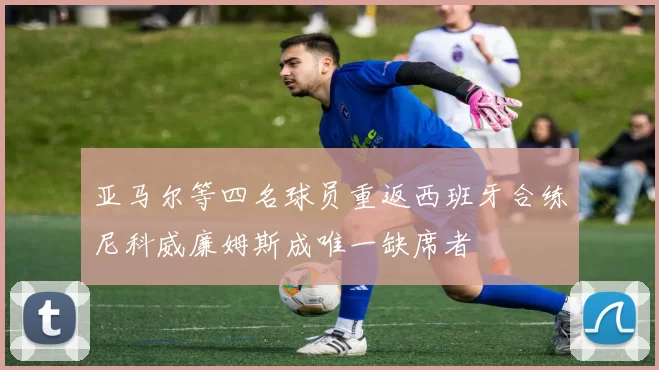 亚马尔等四名球员重返西班牙合练尼科威廉姆斯成唯一缺席者