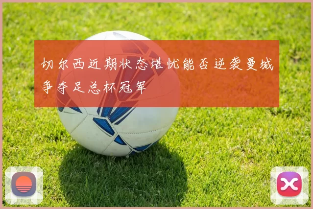 切尔西近期状态堪忧能否逆袭曼城争夺足总杯冠军