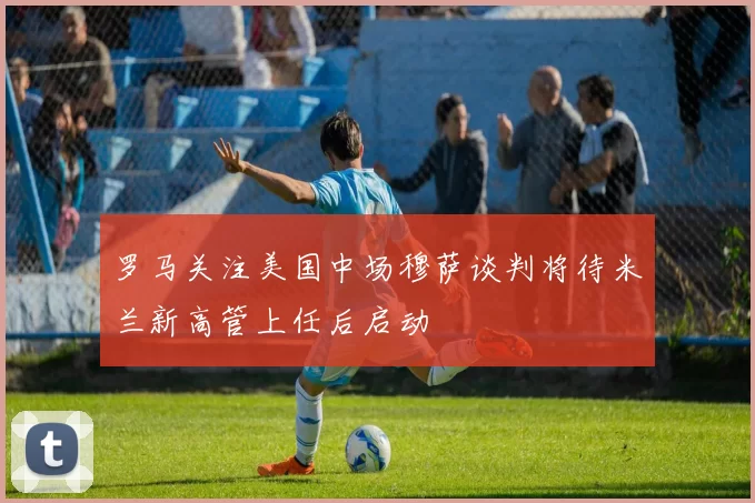 罗马关注美国中场穆萨谈判将待米兰新高管上任后启动