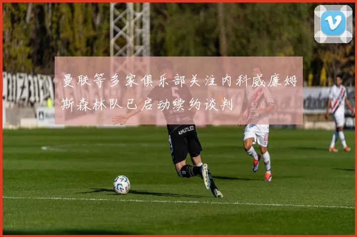 曼联等多家俱乐部关注内科威廉姆斯森林队已启动续约谈判