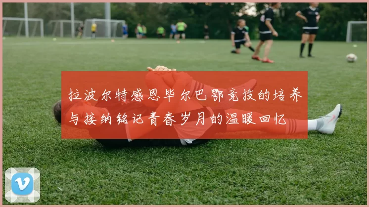 拉波尔特感恩毕尔巴鄂竞技的培养与接纳铭记青春岁月的温暖回忆