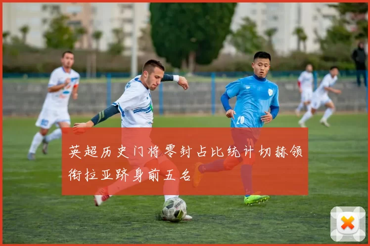 英超历史门将零封占比统计切赫领衔拉亚跻身前五名