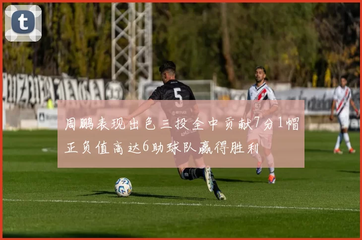 周鹏表现出色三投全中贡献7分1帽正负值高达6助球队赢得胜利