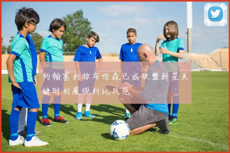 约翰塞利称布伦森已成联盟新星关键时刻展现科比风范