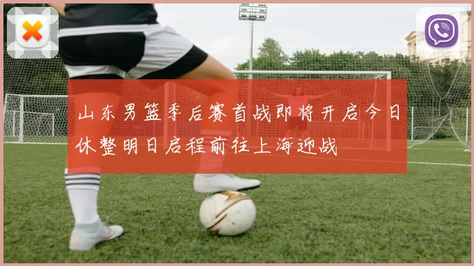 山东男篮季后赛首战即将开启今日休整明日启程前往上海迎战