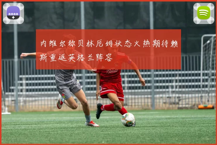 内维尔称贝林厄姆状态火热期待赖斯重返英格兰阵容