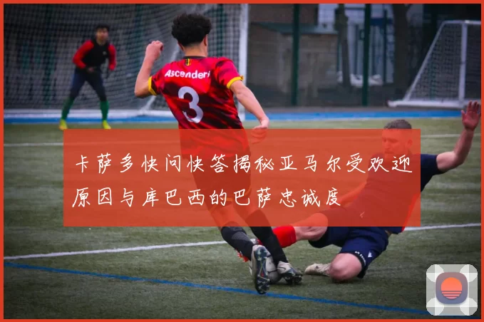 卡萨多快问快答揭秘亚马尔受欢迎原因与库巴西的巴萨忠诚度