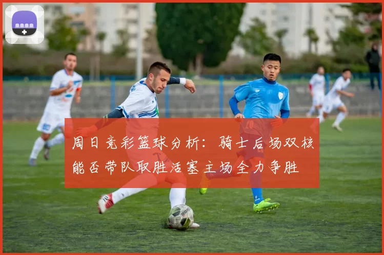 周日竞彩篮球分析：骑士后场双核能否带队取胜活塞主场全力争胜